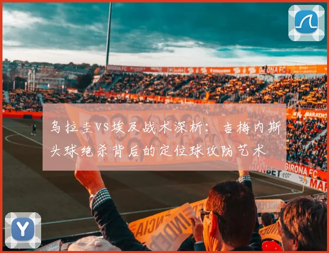 乌拉圭vs埃及战术深析：吉梅内斯头球绝杀背后的定位球攻防艺术