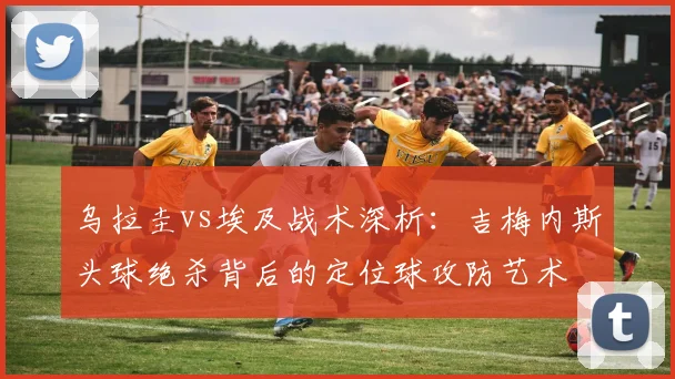乌拉圭vs埃及战术深析：吉梅内斯头球绝杀背后的定位球攻防艺术